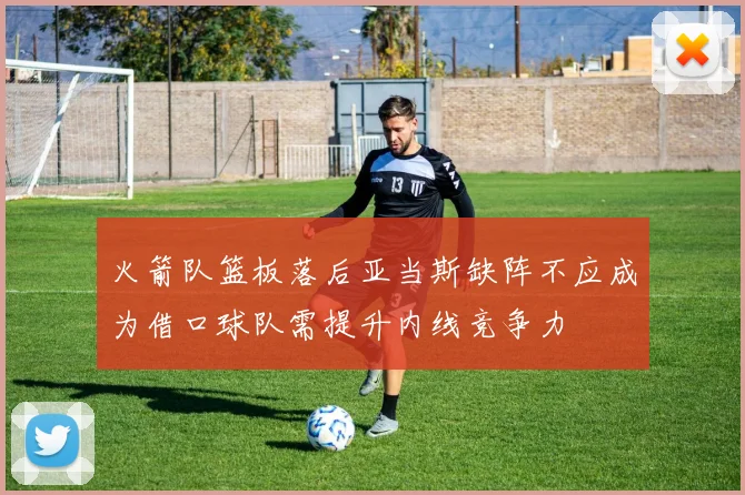 火箭队篮板落后亚当斯缺阵不应成为借口球队需提升内线竞争力
