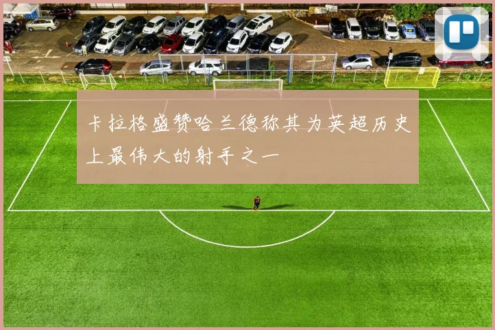 卡拉格盛赞哈兰德称其为英超历史上最伟大的射手之一