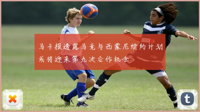 马卡报透露马竞与西蒙尼续约计划或将迎来第九次合作机会