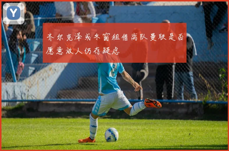 齐尔克泽或冬窗租借离队曼联是否愿意放人仍存疑虑