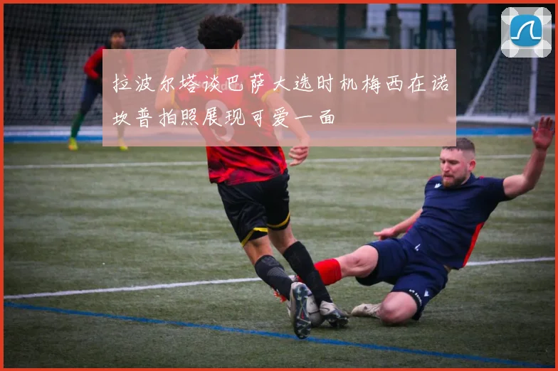 拉波尔塔谈巴萨大选时机梅西在诺坎普拍照展现可爱一面