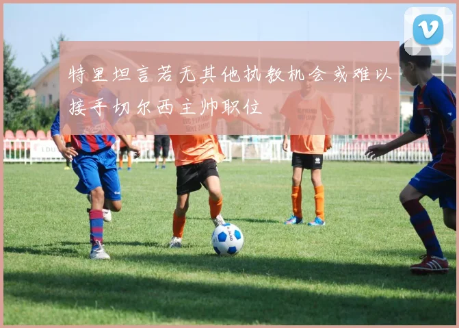 特里坦言若无其他执教机会或难以接手切尔西主帅职位