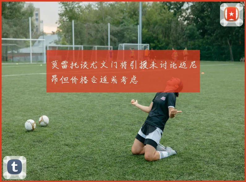 莫雷托谈尤文门将引援未讨论迈尼昂但价格合适或考虑