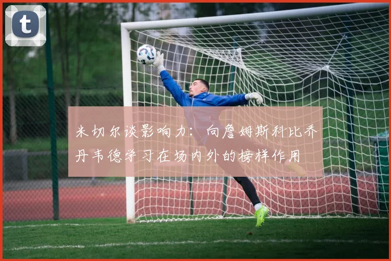 米切尔谈影响力：向詹姆斯科比乔丹韦德学习在场内外的榜样作用
