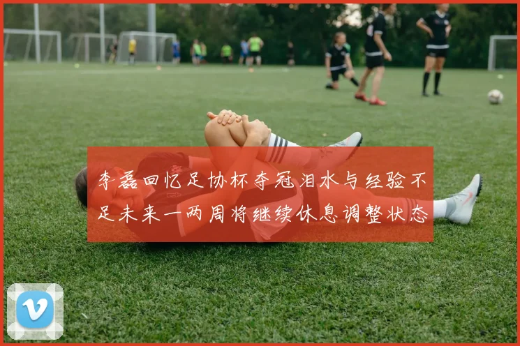 李磊回忆足协杯夺冠泪水与经验不足未来一两周将继续休息调整状态