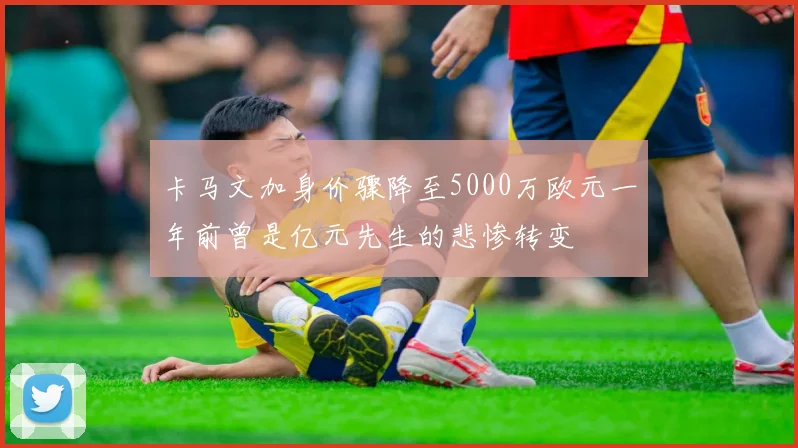 卡马文加身价骤降至5000万欧元一年前曾是亿元先生的悲惨转变