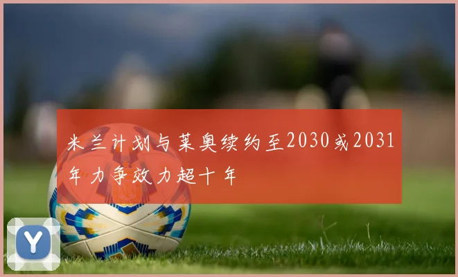 米兰计划与莱奥续约至2030或2031年力争效力超十年