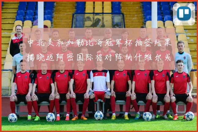 中北美和加勒比海冠军杯抽签结果揭晓迈阿密国际将对阵纳什维尔或渥太华胜者