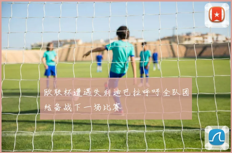 欧联杯遭遇失利迪巴拉呼吁全队团结备战下一场比赛