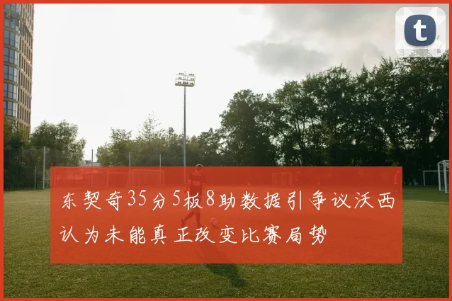 东契奇35分5板8助数据引争议沃西认为未能真正改变比赛局势