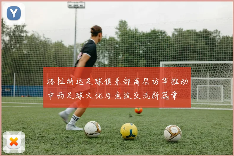 格拉纳达足球俱乐部高层访华推动中西足球文化与竞技交流新篇章