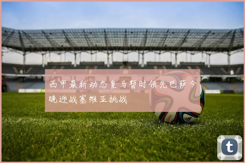 西甲最新动态皇马暂时领先巴萨今晚迎战塞维亚挑战