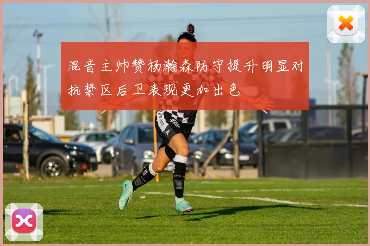 混音主帅赞杨瀚森防守提升明显对抗禁区后卫表现更加出色