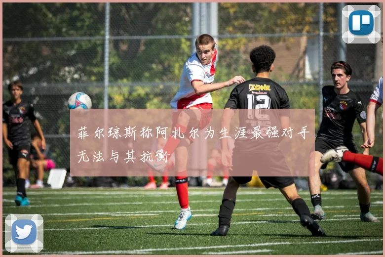 菲尔琼斯称阿扎尔为生涯最强对手无法与其抗衡