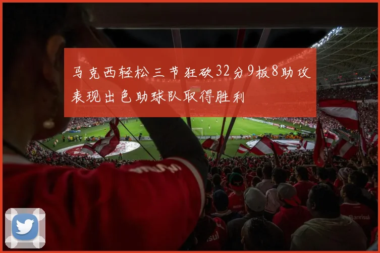 马克西轻松三节狂砍32分9板8助攻表现出色助球队取得胜利
