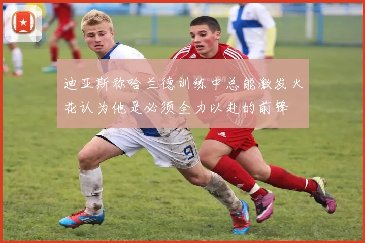 迪亚斯称哈兰德训练中总能激发火花认为他是必须全力以赴的前锋