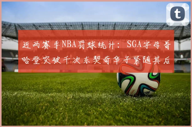 近两赛季NBA罚球统计：SGA字母哥哈登突破千次东契奇华子紧随其后