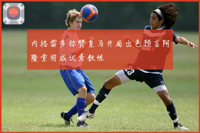 内格雷多称赞皇马开局出色预言阿隆索将成优秀教练