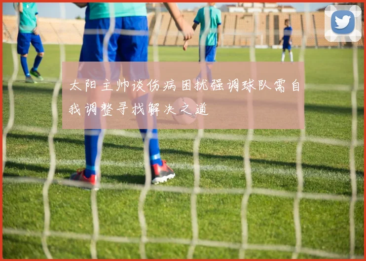 太阳主帅谈伤病困扰强调球队需自我调整寻找解决之道