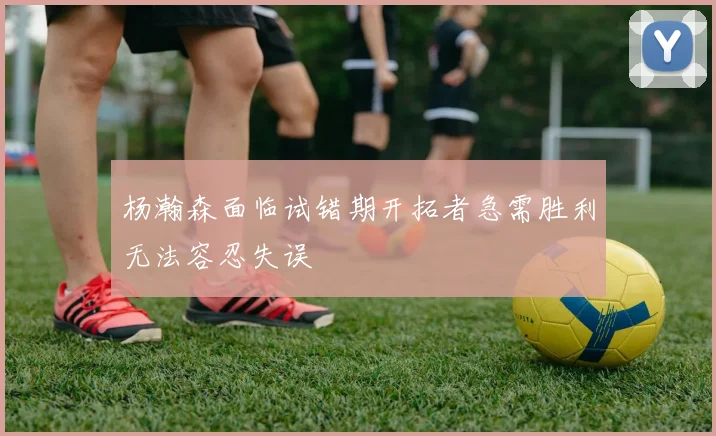 杨瀚森面临试错期开拓者急需胜利无法容忍失误