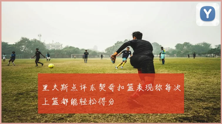 里夫斯点评东契奇扣篮表现称每次上篮都能轻松得分
