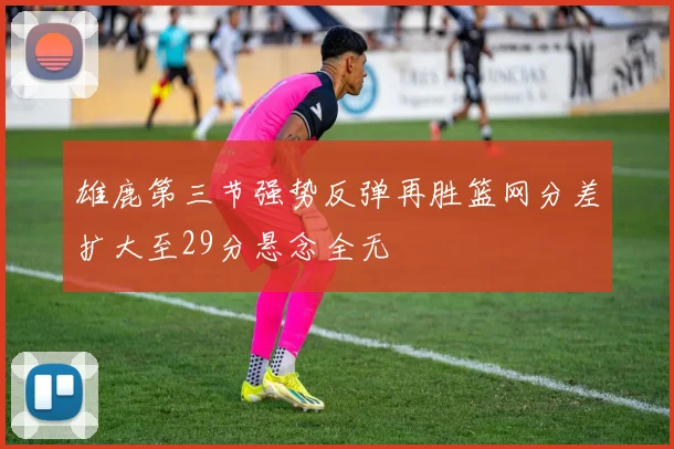 雄鹿第三节强势反弹再胜篮网分差扩大至29分悬念全无