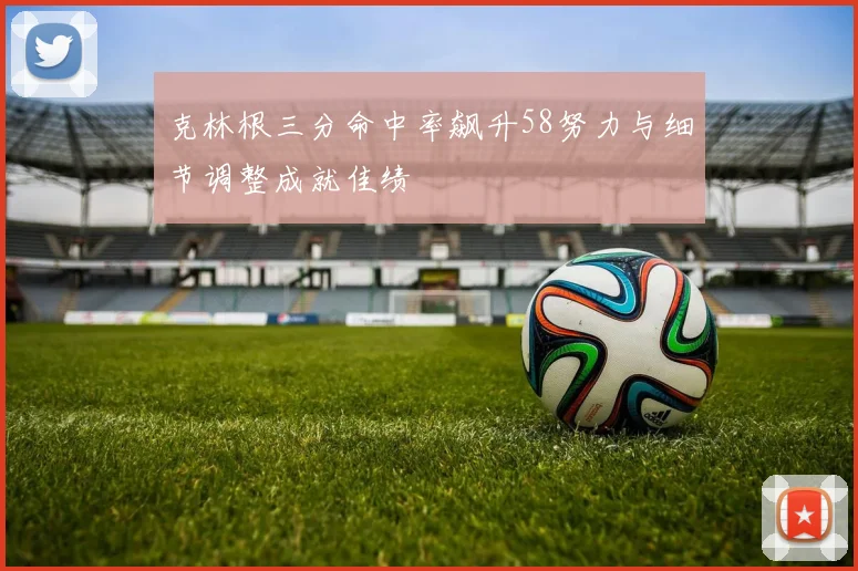 克林根三分命中率飙升58努力与细节调整成就佳绩