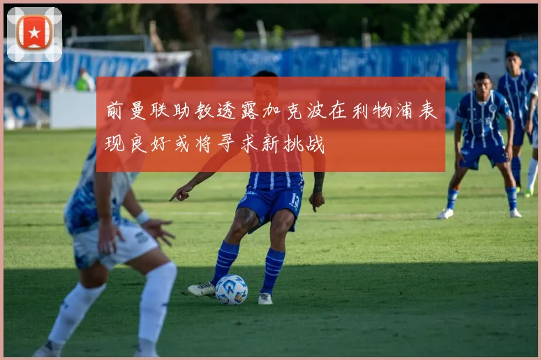 前曼联助教透露加克波在利物浦表现良好或将寻求新挑战