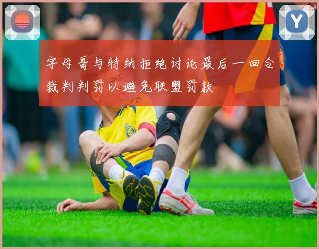 字母哥与特纳拒绝讨论最后一回合裁判判罚以避免联盟罚款